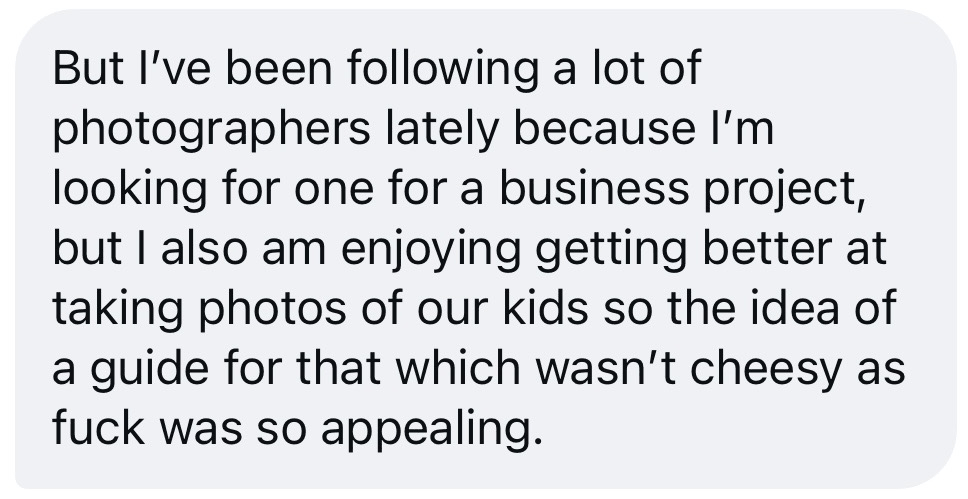 Message from a reader: I’ve been following a lot of photographers lately, but I also am enjoying getting better at taking photos of our kids, so the idea of a guide for that which wasn’t cheesy was so appealing.